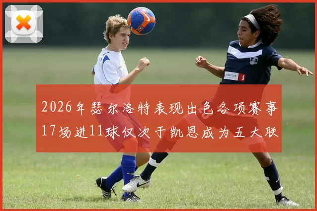 2026年瑟尔洛特表现出色各项赛事17场进11球仅次于凯恩成为五大联赛新星