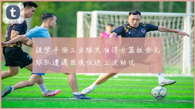 追梦半场三分球失准得分篮板全无球队遭遇困境仅送三次助攻