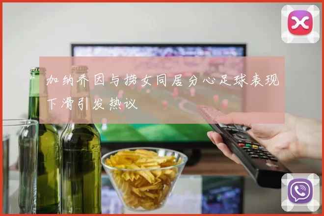 加纳乔因与捞女同居分心足球表现下滑引发热议