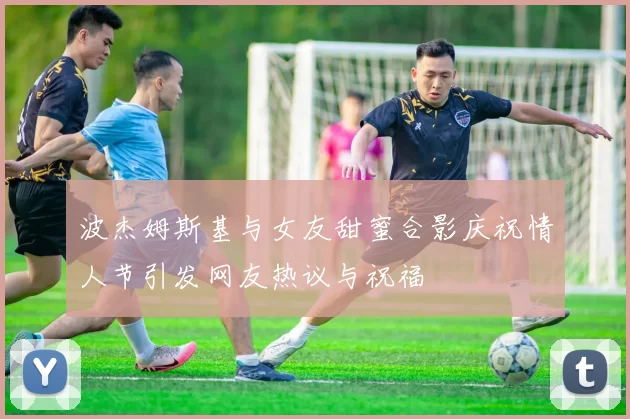 波杰姆斯基与女友甜蜜合影庆祝情人节引发网友热议与祝福
