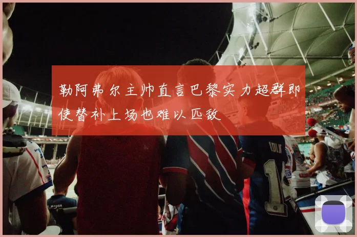 勒阿弗尔主帅直言巴黎实力超群即使替补上场也难以匹敌
