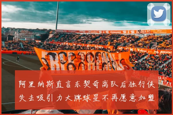 阿里纳斯直言东契奇离队后独行侠失去吸引力大牌球星不再愿意加盟