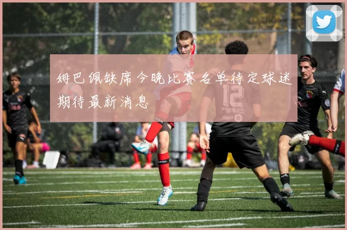姆巴佩缺席今晚比赛名单待定球迷期待最新消息