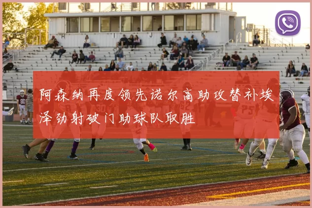 阿森纳再度领先诺尔高助攻替补埃泽劲射破门助球队取胜