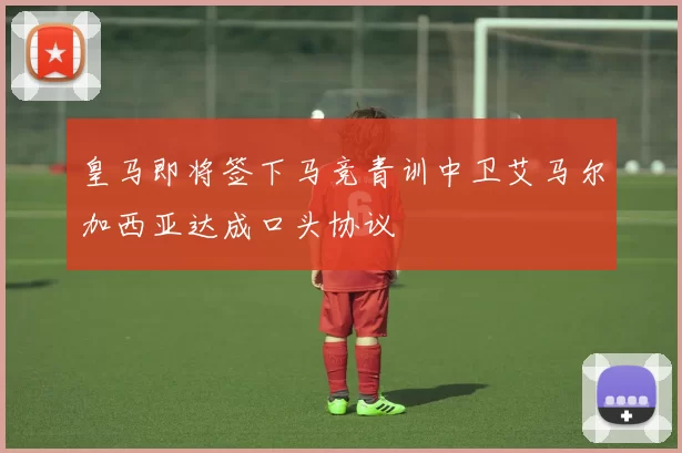 皇马即将签下马竞青训中卫艾马尔加西亚达成口头协议